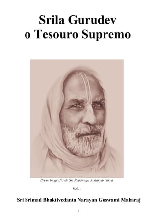 Srila Gurudev
  o Tesouro Supremo




         Breve biografia de Sri Rupanuga Acharya-Varya

                            Vol-1


Sri Srimad Bhaktivedanta Narayan Goswami Maharaj
                                1
 