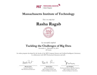 Massachusetts Institute of Technology
This is to certify that
has successfully completed
Tackling the Challenges of Big Data
November 4 – December 16, 2014
(20 hours)
An online program developed by the faculty of the MIT Computer Science and Artificial Intelligence Laboratory
in collaboration with MIT Professional Education and edX.
Bhaskar Pant
Executive Director
MIT Professional Education
Daniela Rus
Professor & Director
MIT Computer Science and
Artificial Intelligence Laboratory
Sam Madden
Professor & Director, Big Data Initiative,
MIT Computer Science and
Artificial Intelligence Laboratory
Rasha Ragab
 