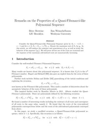 Remarks on the Properties of a Quasi-Fibonacci-like
Polynomial Sequence
Brice Merwine
LIU Brooklyn
Ilan Weinschelbaum
Wesleyan University
Abstract
Consider the Quasi-Fibonacci-like Polynomial Sequence given by F0 = −1, F1 =
x − 1 and for n ≥ 2, Fn = Fn−1 + x2Fn−2. Denote the maximum root of Fn by gn. In
this article, we will analyze the existence and nonexistence of gn as well as study the
behavior of the sequence {gn}. We will prove all but one of the roots are irrational and
the sequence of the maximum odd-indexed roots are monotonically increasing.
1 Introduction
Consider the well-studied Fibonacci Polynomial Sequence,
Fn = xFn−1 + Fn−2, for n ≥ 2 with F0 = 0, F1 = 1.
Many results are known about this polynomial sequence. It is known that Fn(1) is the nth
Fibonacci number. Hogatt and Bicknell [HB] also gave an explicit form for the zeros of these
polynomials.
Further work includes Molina and Zeleke [MZ] generalizing of the initial conditions and
exploring the recursion,
Fn = xk
Fn−1 + Fn−2,
now known as the Fibonacci-like polynomials. They made a number of discoveries about the
asymptotic behavior of the roots of these polynomials.
This inspired further work by Brandon Alberts in 2011. Alberts studied the Quasi-
Fibonacci polynomials. These are polynomials deﬁned by the following recursion:
Fq
n = Fq
n−1 + xk
Fq
n−2, for n ≥ 2 with Fq
0 = −1, Fq
1 = x − 1, where k = 1.
He found a number of interesting results including the existence of all roots and convergence
of all roots to the same value, namely 2. He found that the roots of the even-indexed
polynomials converged from below and the roots of the odd-indexed polynomials converged
from above.
In this paper, we study a modiﬁed recursion, a Quasi-Fibonacci-Like polynomial se-
quence, where k = 2. Speciﬁcally, this recursion is as follows:
Fq
n = Fq
n−1 + x2
Fq
n−2, for n ≥ 2 with Fq
0 = −1, Fq
1 = x − 1.
1
 