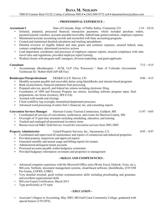 DANA M. NEILSON
7800 El Camino Real #3122, Colma, California 94014 • (303) 809-9772 cell • danamneilson@yahoo.com
- PROFESSIONAL EXPERIENCE -
Accountant I State of Colorado, Dept. of Public Safety, Centennial, CO 1/14 – 10/14
• Initiated, prepared, processed financial transaction payments; which included purchase orders,
payment/journal vouchers, accounts payable/receivable, federal/state grants/contracts, employee expenses
• Maintained accurate accounting records and reconciled with State accounting programs
• Created and maintained detailed calculation and tracking spreadsheets
• Detailed reviewer of eligible federal and state grants and contracts expenses, ensured federal, state,
contract compliance, determined corrective actions
• Lead department coordinator and processor of employee expense reports, ensured compliance with state
travel rules and regulations, provided employee report training
• Worked closely with program staff, managers, division leadership, and grant applicants
Consultant 7/13 – 4/15
• Accountemps (Bookkeeper) / ACM, LLP (Tax Processor) / State of Colorado (Accountant
Technician II) / Robert Half (AP/AR/Tax)
Bookkeeper/Paraprofessional EKS&H LLLP, Denver, CO 8/06 – 4/13
• Monthly accounts payable and receivable duties using QuickBooks and internet-based programs
• Bank reconciliation, financial statement final processing
• Prepared sales tax, payroll, and federal tax returns including electronic filing
• Coordinator of 1099 and Personal Property tax returns, including software program input, final
preparations, tax forms inventory, IRS E-File
• Assisted with month-end closings
• Client workflow log oversight, streamlined department processes
• Advanced word processing of entire firm’s financial, tax, and consulting reports
Convention Services Manager Harrison County Tourism Commission, Gulfport, MS 11/97 – 8/05
• Coordinated all services of conventions, conferences, and events for Harrison County, MS
• Oversight of 15 part-time assistants including scheduling, education, and training
• Tracked and cataloged all promotional inventory items
• Bureau received M&C Gold Service Award for convention services from 2001-2005
Property Administrator United Property Services, Inc., Sacramento, CA 8/95 – 8/97
• Coordinated and supervised all maintenance and repairs of commercial and industrial properties
• Provided property inspections and approved repairs
• Generated monthly and annual usage and billing reports for tenants
• Administered delinquent tenant accounts
• Processed accounts payable within budgetary constraints
• Provided budgetary information on tenants and properties to management
- SKILLS AND COMPETENCIES -
• Advanced computer experience with the Microsoft Office suite (Word, Excel, Outlook, Visio, etc.),
Bill.com, NetSuite, document management systems, cloud-based software, QuickBooks, (CO=EM
Pro Grants, COFRS, CORE)
• Very detailed oriented, good written communication skills including proofreading and grammar,
and excellent organizational skills
• Bill.com Expert Certification, March 2013
• Type proficiently at 55 wpm
- EDUCATION -
• Associate’s Degree in Accounting, May 2005, MS Gulf Coast Community College, graduated with
special honors (3.95 GPA)
 