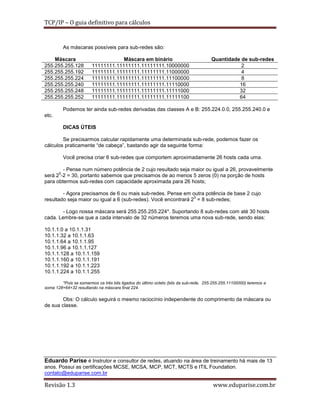 TCP/IP – O guia definitivo para cálculos

As máscaras possíveis para sub-redes são:
Máscara
255.255.255.128
255.255.255.192
255.255.255.224
255.255.255.240
255.255.255.248
255.255.255.252

Máscara em binário
11111111.11111111.11111111.10000000
11111111.11111111.11111111.11000000
11111111.11111111.11111111.11100000
11111111.11111111.11111111.11110000
11111111.11111111.11111111.11111000
11111111.11111111.11111111.11111100

Quantidade de sub-redes
2
4
8
16
32
64

Podemos ter ainda sub-redes derivadas das classes A e B: 255.224.0.0, 255.255.240.0 e
etc.
DICAS ÚTEIS
Se precisarmos calcular rapidamente uma determinada sub-rede, podemos fazer os
cálculos praticamente “de cabeça”, bastando agir da seguinte forma:
Você precisa criar 6 sub-redes que comportem aproximadamente 26 hosts cada uma.
- Pense num número potência de 2 cujo resultado seja maior ou igual a 26, provavelmente
5
será 2 -2 = 30, portanto sabemos que precisamos de ao menos 5 zeros (0) na porção de hosts
para obtermos sub-redes com capacidade aproximada para 26 hosts;
- Agora precisamos de 6 ou mais sub-redes. Pense em outra potência de base 2 cujo
3
resultado seja maior ou igual a 6 (sub-redes). Você encontrará 2 = 8 sub-redes;
- Logo nossa máscara será 255.255.255.224*. Suportando 8 sub-redes com até 30 hosts
cada. Lembre-se que a cada intervalo de 32 números teremos uma nova sub-rede, sendo elas:
10.1.1.0 a 10.1.1.31
10.1.1.32 a 10.1.1.63
10.1.1.64 a 10.1.1.95
10.1.1.96 a 10.1.1.127
10.1.1.128 a 10.1.1.159
10.1.1.160 a 10.1.1.191
10.1.1.192 a 10.1.1.223
10.1.1.224 a 10.1.1.255
*Pois se somarmos os três bits ligados do último octeto (bits da sub-rede, 255.255.255.11100000) teremos a
soma 128+64+32 resultando na máscara final 224.

Obs: O cálculo seguirá o mesmo raciocínio independente do comprimento da máscara ou
de sua classe.

Eduardo Parise é Instrutor e consultor de redes, atuando na área de treinamento há mais de 13
anos. Possui as certificações MCSE, MCSA, MCP, MCT, MCTS e ITIL Foundation.
contato@eduparise.com.br

Revisão 1.3

www.eduparise.com.br

 