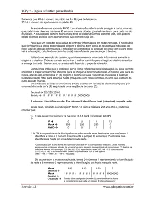 TCP/IP – O guia definitivo para cálculos
Sabemos que 40 é o número do prédio na Av. Borges de Medeiros.
301 é o número do apartamento no prédio 40.
Se escrevêssemos somente 40/301, o carteiro não saberia onde entregar a carta, uma vez
que pode haver diversos números 40 em uma mesma cidade, possivelmente um para cada rua do
município. A situação do carteiro ficaria mais difícil se escrevêssemos somente 301, pois podem
existir diversos prédios com apartamentos cujo número seja 301.
Para que um roteador seja capaz de entregar informações em redes remotas, é necessário
que forneçamos a ele os endereços de origem e destino, bem como as respectivas máscaras de
rede. Através dessas informações, o roteador terá condições de analisar de onde vem e para onde
vai a informação, calculando o caminho (rota) mais eficiente para alcançar o destino.
Voltando ao exemplo do carteiro, quando escrevemos uma carta informamos somente a
origem e o destino. Cabe ao carteiro encontrar o melhor caminho para chegar ao destino e realizar
a entrega da carta. Neste caso, o carteiro está fazendo o papel de roteador.
Concluímos então que o endereço serve como referência para localização, ou seja, permite
encontrar e traçar um caminho eficiente para se chegar a determinado local. O mesmo vale para as
redes, através dos endereços IP (de origem e destino) e suas respectivas máscaras é possível
localizar e traçar rotas para alcançar hosts (máquinas) em redes remotas, mesmo que estejam do
outro lado do mundo.
Uma máscara de rede é um número binário escrito em conotação decimal composto por
uma seqüência de um’s (1) seguida de uma seqüência de zeros (0):
Decimal
Binário

255.255.255.0
11111111.11111111.11111111.00000000

O número 1 identifica a rede. E o número 0 identifica o host (máquina) naquela rede.
Neste caso, tomando o endereço IP 10.5.1.12 com a máscara 255.255.255.0, podemos
concluir que:
1- Trata-se do host número 12 na rede 10.5.1.0/24 (conotação CIDR*)
2IP
10
5
1
12
Mask
255
255
255
0
NetID
10
5
1
0
1.1- /24 é a quantidade de bits ligados na máscara de rede, lembre-se que o número 1
identifica a rede e o número 0 representa a porção do endereço IP utilizada para
identificar os hosts em uma determinada rede.
*Conotação CIDR é uma forma de expressar uma rede IP e sua respectiva máscara. Desta maneira,
expressamos a máscara através de um sinal de barra seguido da quantidade de números um (1) ligados na
máscara de rede. Por exemplo, 200.248.152.0/26, representa a rede 200.248.152.0 com máscara
255.255.255.192. Esta máscara em binário é representada por 26 bits ligados
(11111111.11111111.11111111.11000000).

De acordo com a máscara aplicada, temos 24 números 1 representando a identificação
da rede e 8 números 0 representando a identificação dos hosts naquela rede.
Mask

255

255

255

0

11111111

11111111

11111111

00000000

(decimal)

Mask
(binário)

O cálculo

Revisão 1.3

Tendo 8 bits desligados (número 0) para identificar os hosts
e considerando que cada um desses 8 bits pode assumir

www.eduparise.com.br

 