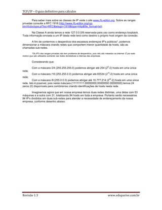 TCP/IP – O guia definitivo para cálculos
Para saber mais sobre as classes de IP visite o site www.rfc-editor.org. Sobre as ranges
privadas consulte a RFC 1918 (http://www.rfc-editor.org/cgibin/rfcdoctype.pl?loc=RFC&letsgo=1918&type=http&file_format=txt).
Na Classe A ainda temos a rede 127.0.0.0/8 reservada para uso como endereço loopback.
Toda informação enviada a um IP desta rede terá como destino o próprio host origem da conexão.
A fim de contermos o desperdício dos escassos endereços IP’s públicos*, podemos
dimensionar a máscara criando redes que comportem menor quantidade de hosts, são as
chamadas sub-redes.
*Os IP’s das ranges privadas não tem problema de desperdício, pois não são roteados na Internet. É por este
motivo que são utilizados somente nas redes domésticas e internas das empresas.

Considerando que:
8

Com a máscara /24 (255.255.255.0) podemos abrigar até 254 (2 -2) hosts em uma única
rede;

16

Com a máscara /16 (255.255.0.0) podemos abrigar até 65534 (2 -2) hosts em uma única
rede;

24

Com a máscara /8 (255.0.0.0) podemos abrigar até 16.777.214 (2 -2) hosts em uma única
rede. Isto é possível, pois nesta máscara (11111111.00000000.00000000.00000000) temos 24
zeros (0) disponíveis para combiná-los criando identificações de hosts nesta rede.
Imaginemos agora que em nossa empresa temos duas redes distintas, uma delas com 53
máquinas e a outra com 31, totalizando 84 hosts em toda a empresa. Portanto serão necessários
84 IP’s divididos em duas sub-redes para atender a necessidade de endereçamento da nossa
empresa, conforme desenho abaixo:

Revisão 1.3

www.eduparise.com.br

 