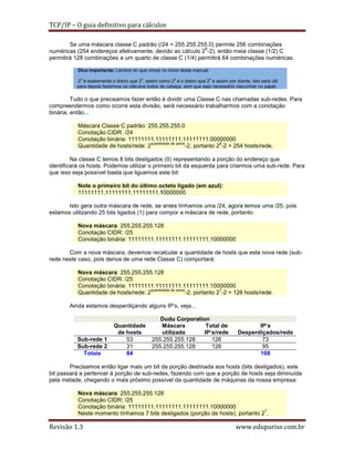 TCP/IP – O guia definitivo para cálculos
Se uma máscara classe C padrão (/24 = 255.255.255.0) permite 256 combinações
8
numéricas (254 endereços efetivamente, devido ao cálculo 2 -2), então meia classe (1/2) C
permitirá 128 combinações e um quarto de classe C (1/4) permitirá 64 combinações numéricas.
Dica importante: Lembre do que vimos no início deste manual:
23 é exatamente o dobro que 22, assim como 25 é o dobro que 24 e assim por diante. Isto será útil
para depois fazermos os cálculos todos de cabeça, sem que seja necessário rascunhar no papel.

Tudo o que precisamos fazer então é dividir uma Classe C nas chamadas sub-redes. Para
compreendermos como ocorre esta divisão, será necessário trabalharmos com a conotação
binária, então...
Máscara Classe C padrão: 255.255.255.0
Conotação CIDR: /24
Conotação binária: 11111111.11111111.11111111.00000000
quantidade de zeros
8
Quantidade de hosts/rede: 2
-2, portanto 2 -2 = 254 hosts/rede.
Na classe C temos 8 bits desligados (0) representando a porção do endereço que
identificará os hosts. Podemos utilizar o primeiro bit da esquerda para criarmos uma sub-rede. Para
que isso seja possível basta que liguemos este bit:
Note o primeiro bit do último octeto ligado (em azul):
11111111.11111111.11111111.10000000
Isto gera outra máscara de rede, se antes tínhamos uma /24, agora temos uma /25, pois
estamos utilizando 25 bits ligados (1) para compor a máscara de rede, portanto:
Nova máscara: 255.255.255.128
Conotação CIDR: /25
Conotação binária: 11111111.11111111.11111111.10000000
Com a nova máscara, devemos recalcular a quantidade de hosts que esta nova rede (subrede neste caso, pois deriva de uma rede Classe C) comportará:
Nova máscara: 255.255.255.128
Conotação CIDR: /25
Conotação binária: 11111111.11111111.11111111.10000000
quantidade de zeros
7
Quantidade de hosts/rede: 2
-2, portanto 2 -2 = 126 hosts/rede.
Ainda estamos desperdiçando alguns IP’s, veja...

Sub-rede 1
Sub-rede 2
Totais

Quantidade
de hosts
53
31
84

Dudu Corporation
Máscara
Total de
utilizada
IP’s/rede
255.255.255.128
126
255.255.255.128
126

IP’s
Desperdiçados/rede
73
95
168

Precisamos então ligar mais um bit da porção destinada aos hosts (bits desligados), este
bit passará a pertencer à porção de sub-redes, fazendo com que a porção de hosts seja diminuída
pela metade, chegando o mais próximo possível da quantidade de máquinas da nossa empresa:
Nova máscara: 255.255.255.128
Conotação CIDR: /25
Conotação binária: 11111111.11111111.11111111.10000000
7
Neste momento tínhamos 7 bits desligados (porção de hosts), portanto 2 .

Revisão 1.3

www.eduparise.com.br

 