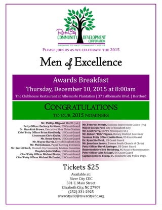 Men of Excellence
Please join us as we celebrate the 2015
Awards Breakfast
Thursday, December 10, 2015 at 8:00am
The Clubhouse Restaurant at Albemarle Plantation | 371 Albemarle Blvd. | Hertford
CONGRATULATIONS
TO OUR 2015 NOMINEES
Mr. Phillip Alligood, MACU (ret.)
Petty Officer Zachary Atchison, US Coast Guard
Dr. Hezekiah Brown, Executive Shoe Shine Station
Chief Petty Officer Brian Goodbody, US Coast Guard
Lieutenant Chris Grabe, US Coast Guard
Mr. Bruce Green, US Coast Guard
Mr. Wayne Harris, City of Elizabeth City
Mr. Phil Johnson, Pepsi Bottling Ventures
Mr. Jarrett Koch, Elizabeth City Community Relations Committee
Chaplain John Mabus, US Coast Guard
Chief Petty Officer Michael Matos, US Coast Guard
Chief Petty Officer Michael McDaniel, US Coast Guard
Mr. Fentress Morris, Economic Improvement Council (ret.)
Mayor Joseph Peel, City of Elizabeth City
Mr. Cecil Perry, ECPPS Principal (ret.)
Mr. Robert “Bob” Pippen, Rotary District Governor
Yeoman Petty Officer Justin Rose, US Coast Guard
Dr. Ryan Sheffield, US Coast Guard
Mr. Jonathan Snoots, Towne South Church of Christ
Petty Officer Derek Springer, US Coast Guard
Representative Bob Steinburg, NC House of Representatives
Petty Officer Alex Szilagyi, US Coast Guard
Captain John M. Young, Jr., Elizabeth City Police Dept.
Tickets $25
Available at:
River City CDC
501 E. Main Street
Elizabeth City, NC 27909
(252) 331-2925
rivercitycdc@rivercitycdc.org
 