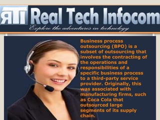 Business process
outsourcing (BPO) is a
subset of outsourcing that
involves the contracting of
the operations and
responsibilities of a
specific business process
to a third-party service
provider. Originally, this
was associated with
manufacturing firms, such
as Coca Cola that
outsourced large
segments of its supply
chain.
 
