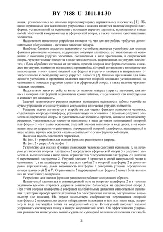 BY 7188 U 2011.04.30
2
вания, установленных во взаимно перпендикулярных вертикальных плоскостях [1]. Об-
щими признаками для заявленного устройства и аналога являются наличие опорной плат-
формы, установленной на основании с помощью упругого элемента, выполненного в виде
полой эластичной камеры-кольца и сферической опоры, а также наличие чувствительных
элементов.
Недостатком известного устройства является то, что для его работы требуется допол-
нительное оборудование - источник давления воздуха.
Наиболее близким аналогом заявляемого устройства является устройство для оценки
функции равновесия человека, содержащее опорную платформу, установленную на осно-
вании с помощью упругих элементов, соединенных в виде крестовины, и сферической
опоры, чувствительные элементы в виде тензодатчиков, закрепленных на упругих элемен-
тах, и блок обработки сигналов от датчиков, причем опорная платформа соединена с каж-
дым из упругих элементов посредством кронштейна, который установлен с возможностью
перемещения относительно опорной платформы и упругого элемента в направлении от
закрепленного к свободному концу упругого элемента [2]. Общими признаками для заяв-
ленного устройства и прототипа являются наличие опорной площадки установленной на
основании с помощью упругого элемента и сферической опоры, а также наличие чувстви-
тельных элементов.
Недостатком этого устройства является наличие четырех упругих элементов, связан-
ных с опорной платформой подвижными кронштейнами, что усложняет его конструкцию
и снижает его надежность.
Задачей технического решения является повышение надежности работы устройства
путем упрощения его конструкции и сокращения количества упругих элементов.
Решение задачи достигается в устройстве для оценки функции равновесия человека,
содержащем опорную платформу, установленную на основании с помощью упругого эле-
мента и сферической опоры, и чувствительные элементы, причем, согласно техническому
решению, чувствительные элементы выполнены в виде датчиков перемещений опорной
платформы относительно основания, упругий элемент выполнен в виде диска, а на осно-
вании жестко закреплен ограничитель перемещений опорной платформы, выполненный в
виде кольца, причем оси диска и кольца совпадают с осью сферической опоры.
Полезная модель поясняется чертежами.
На фиг. 1 - устройство для оценки функции равновесия в разрезе.
На фиг. 2 - разрез А-А на фиг. 1.
Устройство для оценки функции равновесия человека содержит основание 1, на кото-
ром установлена опорная платформа 2 посредством сферической опоры 3 и упругого эле-
мента 4, выполненного в виде диска, ограничитель 5 перемещений платформы 2 и датчики
6 перемещений платформы 2. Упругий элемент 4 крепится в своей центральной части к
основанию 1, а на периферии через жесткие стойки 7 к опорной платформе 2 и ориенти-
рован горизонтально, давая возможность платформе 2 совершать угловые перемещения
относительно осей X и Y. Ограничитель 5 перемещений платформы 2 может быть выпол-
нен из эластичного материала.
Устройство для оценки функции равновесия работает следующим образом.
Испытуемый становится в рекомендуемой позе на опорную платформу 2 и в течение
заданного времени старается удержать равновесие, балансируя на сферической опоре 3.
При этом опорная платформа 2 совершает колебательные движения относительно основа-
ния 1, которые преобразуются датчиками 6 в электрические сигналы, поступающие в ком-
пьютер (не показан). На экране компьютера отображаются перемещения опорной
платформы 2 относительно своего нейтрального положения в том или ином виде, напри-
мер в виде светящейся точки на координатной сетке. Испытуемый получает задание
удерживать светящуюся точку в центре координатной сетки. Об эффективности удержа-
ния равновесия испытуемым можно судить по суммарной величине отклонения светящей-
 