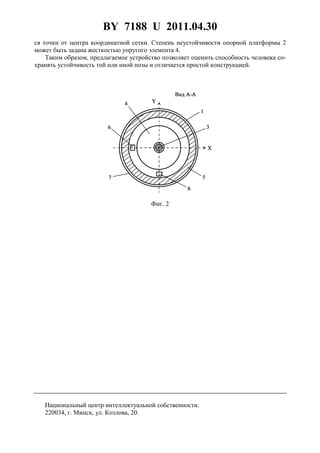 BY 7188 U 2011.04.30
3
ся точки от центра координатной сетки. Степень неустойчивости опорной платформы 2
может быть задана жесткостью упругого элемента 4.
Таким образом, предлагаемое устройство позволяет оценить способность человека со-
хранять устойчивость той или иной позы и отличается простой конструкцией.
Фиг. 2
Национальный центр интеллектуальной собственности.
220034, г. Минск, ул. Козлова, 20.
 