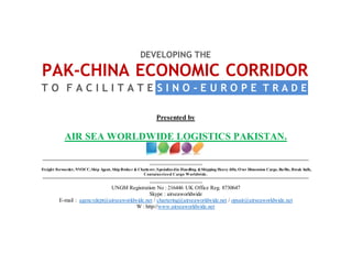 DEVELOPING THE
PAK-CHINA ECONOMIC CORRIDOR
T O F A C I L I T A T E S I N O - E U R O P E T R A D E
Presented by
AIR SEA WORLDWIDE LOGISTICS PAKISTAN.
=========================================================================================================================
========================
Freight Forwarder, NVOCC,Ship Agent, Ship Broker & Chatterer, Specializedin Handling &Shipping Heavy-lifts, Over Dimension Cargo, Ro/Ro, Break bulk,
Containerized Cargo Worldwide.
=========================================================================================================================
========================
UNGM Registration No : 216446 UK Office Reg. 8730647
Skype : airseaworldwide
E-mail : agencydept@airseaworldwide.net / chartering@airseaworldwide.net / opsair@airseaworldwide.net
W : http://www.airseaworldwide.net
 