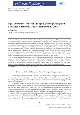 Political Psychology, Vol. 33, No. 1, 2012
doi: 10.1111/j.1467-9221.2011.00863.x




Legal Innovation for Social Change: Exploring Change and
Resistance to Different Types of Sustainability Laws                                                               pops_863   105..121




Paula Castro
ISCTE-Lisbon University Institute and CIS-IUL



In this article I argue that a desirable future direction for political psychology would be to pay more attention
to social-psychological processes involved in the response to innovative laws, in particular those devised with
sustainability and environmental protection aims. This involves taking into account the following premises: (1)
innovation and change are not unitary phenomena; instead there are different types of innovation; (2) legal and
policy innovation is a speciﬁc type and is highly central in an era when global challenges are increasingly dealt
with by global treaties which are then translated into national laws with a call to transform local practices; (3)
offering attention to the reception of such innovation involves developing speciﬁc conceptual tools; (4) devising
a typology of legal innovation is one step in this direction; (5) furthering our comprehension of how people,
groups, and institutions receive—i.e., accept, contest—legal innovation for sustainability is important for
helping to push forward sustainability goals, which are legislated but far from attained.
   The present article outlines theoretical tools for addressing psychosocial processes involved in the reception
of legal innovation, drawing mostly on the approach of social representations and the literature of environ-
mental psychology, and offers three criteria for a typology of laws. Finally I present some examples of responses
to subtypes of legal innovation from the sustainability domain, taken as an illustrative case, and discuss
differences and commonalities in the processes of acceptance and resistance that each mobilizes.
KEY WORDS: legal innovation, sustainability, resistance



                Social and Cultural Change as a Field of Sociopsychological Inquiry

     Societal change presents us with a paradox. On the one hand, change, often experienced as
uncontrollable, is a constant in our societies. On the other hand, and in contrast, change also
persistently fails to happen in our societies, as certain transformations recognized as highly desirable
remain unaccomplished.
     This paradox signals, of course, that societal change is not a unitary phenomenon. Even if we
differentiate between change ignited by natural causes and change driven by human-made innova-
tion, the later is not unitary either. Therefore a vital step for understanding change is the creation of
typologies distinguishing: different types of innovation and change (1), that are proposed to society
by different social systems (2), and that mobilize different psychosocial phenomena (3).
     Human-made innovation, occurring when previously nonexistent ideas or artefacts are introduced
in society, is the focus of the present article. However, as mentioned, human-made innovation is far
from being a unitary phenomenon. In our societies it can emerge from three main spheres: the
techno-scientiﬁc, policy-legal, and public spheres. Techno-scientiﬁc innovation—like the innovations

                                                                   105
                                                                                       0162-895X © 2011 International Society of Political Psychology
                            Published by Wiley Periodicals, Inc., 350 Main Street, Malden, MA 02148, USA, 9600 Garsington Road, Oxford, OX4 2DQ,
                                                                                              and PO Box 378 Carlton South, 3053 Victoria, Australia
 