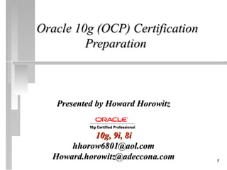 Oracle 10g (OCP) Certification
         Preparation



   Presented by Howard Horowitz


            10g, 9i, 8i
      hhorow6801@aol.com
  Howard.horowitz@adeccona.com    1
 
