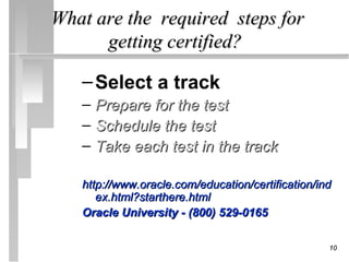 What are the required steps for
      getting certified?

   – Select a track
   – Prepare for the test
   – Schedule the test
   – Take each test in the track

   http://www.oracle.com/education/certification/ind
      ex.html?starthere.html
   Oracle University - (800) 529-0165

                                                   10
 