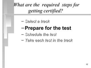 What are the required steps for
      getting certified?

   – Select a track
   – Prepare for the test
   – Schedule the test
   – Take each test in the track




                                   12
 