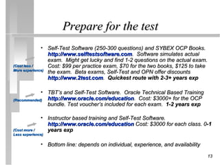 Prepare for the test
              • Self-Test Software (250-300 questions) and SYBEX OCP Books.
                 http://www.selftestsoftware.com. Software simulates actual
                 exam. Might get lucky and find 1-2 questions on the actual exam.
(Cost less /     Cost: $99 per practice exam, $70 for the two books, $125 to take
More experience)
                 the exam. Beta exams, Self-Test and OPN offer discounts
                 http://www.2test.com. Quickest route with 2-3+ years exp

            • TBT’s and Self-Test Software. Oracle Technical Based Training
(Recommended) http://www.oracle.com/education. Cost: $3000+ for the OCP
              bundle. Test voucher’s included for each exam. 1-2 years exp

              • Instructor based training and Self-Test Software.
                http://www.oracle.com/education Cost: $3000 for each class. 0-1
(Cost more /    years exp
Less experience)

              • Bottom line: depends on individual, experience, and availability

                                                                                   13
 