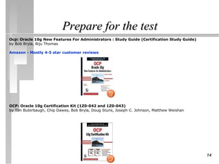 Prepare for the test
Ocp: Oracle 10g New Features For Administrators : Study Guide (Certification Study Guide)
by Bob Bryla, Biju Thomas

Amazon - Mostly 4-5 star customer reviews




OCP: Oracle 10g Certification Kit (1Z0-042 and 1Z0-043)
by Tim Buterbaugh, Chip Dawes, Bob Bryla, Doug Stuns, Joseph C. Johnson, Matthew Weishan




                                                                                            14
 