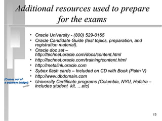 Additional resources used to prepare
                    for the exams
                     •   Oracle University - (800) 529-0165
                     •   Oracle Candidate Guide (test topics, preparation, and
                         registration material).
                     •   Oracle doc set –
                         http://technet.oracle.com/docs/content.html
                     •   http://technet.oracle.com/training/content.html
                     •   http://metalink.oracle.com
                     •   Sybex flash cards – Included on CD with Book (Palm V)
                     •   http://www.dbdomain.com
(Comes out of
a separate budget)   •   University Certificate programs (Columbia, NYU, Hofstra –
                         includes student kit, …etc)




                                                                                     15
 