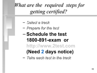 What are the required steps for
      getting certified?
   – Select a track
   – Prepare for the test
   – Schedule the test
     1800-891-exam or
     http://www.2test.com
     (Need 2 days notice)
   – Take each test in the track

                                   16
 