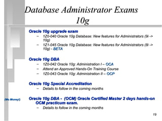 Database Administrator Exams
                          10g
               Oracle 10g upgrade exam
                   –   1Z0-040 Oracle 10g Database: New features for Administrators (9i ->
                       10g)
                   –   1Z1-045 Oracle 10g Database: New features for Administrators (8i ->
                       10g) - BETA

               Oracle 10g DBA
                   –   1Z0-042 Oracle 10g: Administration I – OCA
                   –   Attend an Approved Hands-On Training Course
                   –   1Z0-043 Oracle 10g: Administration II – OCP

               Oracle 10g Special Accreditation
                   –   Details to follow in the coming months

(Mo Money!)    Oracle 10g DBA - (OCM) Oracle Certified Master 2 days hands-on
                  OCM practicum exam.
                   –   Details to follow in the coming months
                                                                                         19
 