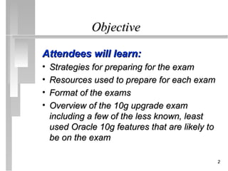 Objective

Attendees will learn:
•   Strategies for preparing for the exam
•   Resources used to prepare for each exam
•   Format of the exams
•   Overview of the 10g upgrade exam
    including a few of the less known, least
    used Oracle 10g features that are likely to
    be on the exam

                                                  2
 