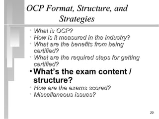 OCP Format, Structure, and
       Strategies
• What is OCP?
• How is it measured in the industry?
• What are the benefits from being
  certified?
• What are the required steps for getting
  certified?
• What’s the exam content /
  structure?
• How are the exams scored?
• Miscellaneous issues?

                                            20
 