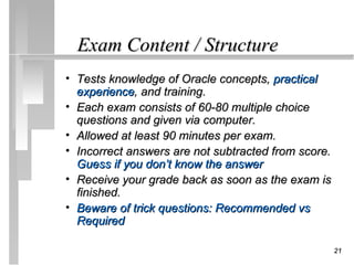 Exam Content / Structure
• Tests knowledge of Oracle concepts, practical
  experience, and training.
• Each exam consists of 60-80 multiple choice
  questions and given via computer.
• Allowed at least 90 minutes per exam.
• Incorrect answers are not subtracted from score.
  Guess if you don’t know the answer
• Receive your grade back as soon as the exam is
  finished.
• Beware of trick questions: Recommended vs
  Required

                                                     21
 