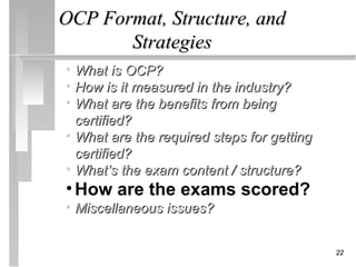 OCP Format, Structure, and
       Strategies
• What is OCP?
• How is it measured in the industry?
• What are the benefits from being
  certified?
• What are the required steps for getting
  certified?
• What’s the exam content / structure?
• How are the exams scored?
• Miscellaneous issues?


                                            22
 
