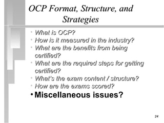 OCP Format, Structure, and
       Strategies
• What is OCP?
• How is it measured in the industry?
• What are the benefits from being
  certified?
• What are the required steps for getting
  certified?
• What’s the exam content / structure?
• How are the exams scored?
• Miscellaneous issues?

                                            24
 