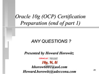 Oracle 10g (OCP) Certification
  Preparation (end of part 1)


       ANY QUESTIONS ?

   Presented by Howard Horowitz

             10g, 9i, 8i
       hhorow6801@aol.com
                                  26
   Howard.horowitz@adeccona.com
 
