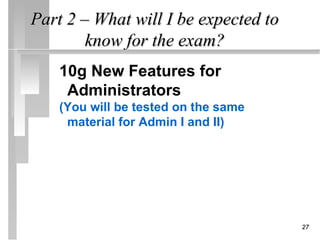 Part 2 – What will I be expected to
        know for the exam?
    10g New Features for
     Administrators
    (You will be tested on the same
     material for Admin I and II)




                                      27
 