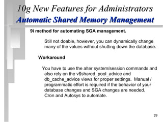 10g New Features for Administrators
Automatic Shared Memory Management
   9i method for automating SGA management.

        Still not doable, however, you can dynamically change
        many of the values without shutting down the database.

      Workaround

       You have to use the alter system/session commands and
        also rely on the v$shared_pool_advice and
        db_cache_advice views for proper settings. Manual /
        programmatic effort is required if the behavior of your
        database changes and SGA changes are needed.
        Cron and Autosys to automate.



                                                             29
 