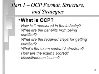 Part 1 – OCP Format, Structure,
         and Strategies
  • What is OCP?
  • How is it measured in the industry?
  • What are the benefits from being
    certified?
  • What are the required steps for getting
    certified?
  • What’s the exam content / structure?
  • How are the exams scored?
  • Miscellaneous issues?


                                              3
 