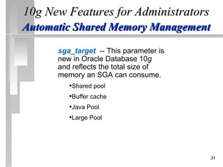 10g New Features for Administrators
Automatic Shared Memory Management

      sga_target -- This parameter is
      new in Oracle Database 10g
      and reflects the total size of
      memory an SGA can consume.
         •Shared pool
         •Buffer cache
         •Java Pool
         •Large Pool




                                        31
 