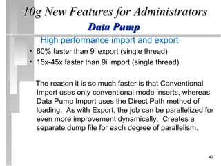 10g New Features for Administrators
                   Data Pump
    High performance import and export
 • 60% faster than 9i export (single thread)
 • 15x-45x faster than 9i import (single thread)

  The reason it is so much faster is that Conventional
  Import uses only conventional mode inserts, whereas
  Data Pump Import uses the Direct Path method of
  loading. As with Export, the job can be parallelized for
  even more improvement dynamically. Creates a
  separate dump file for each degree of parallelism.


                                                        42
 
