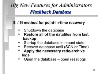 10g New Features for Administrators
           Flashback Database

 8i / 9i method for point-in-time recovery

   • Shutdown the database
   • Restore all of the datafiles from last
        backup
   •    Startup the database in mount state
   •    Recover database until (SCN or Time)
   •    Apply the necessary redo/archive
       logs
   •    Open the database – open resetlogs

                                               48
 