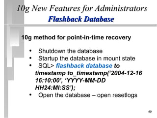 10g New Features for Administrators
           Flashback Database

 10g method for point-in-time recovery

   • Shutdown the database
   • Startup the database in mount state
   • SQL> flashback database to
       timestamp to_timestamp(‘2004-12-16
       16:10:00’, ‘YYYY-MM-DD
       HH24:MI:SS’);
   •     Open the database – open resetlogs

                                              49
 