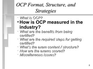 OCP Format, Structure, and
       Strategies
• What is OCP?
• How is OCP measured in the
  industry?
• What are the benefits from being
  certified?
• What are the required steps for getting
  certified?
• What’s the exam content / structure?
• How are the exams scored?
• Miscellaneous issues?

                                            5
 