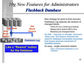 10g New Features for Administrators
                 Flashback Database
                                 s New strategy for point-in-time recovery
                                 s Flashback Log captures old versions of
                                   changed blocks.
                      Old              •   Think of it as a continuous backup
    Disk Write       Block             •   Replay log to restore DB to time
 New                Version            •   Restores just changed blocks
 Block                         s It’s fast - recovers in minutes, not hours.
Version                           More over, this feature removes the
                                 need for database incomplete recoveries
                 Flashback Log   that require physical movement of
                                 datafiles/restores.
                               s It’s easy - single command restore
   Like a “Rewind” button              •   SQL> Flashback Database to scn
       for the Database                    1329643



                                                                                50
 