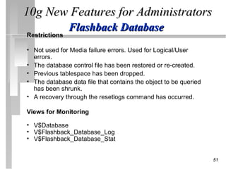 10g New Features for Administrators
               Flashback Database
Restrictions

• Not used for Media failure errors. Used for Logical/User
  errors.
• The database control file has been restored or re-created.
• Previous tablespace has been dropped.
• The database data file that contains the object to be queried
  has been shrunk.
• A recovery through the resetlogs command has occurred.

Views for Monitoring

• V$Database
• V$Flashback_Database_Log
• V$Flashback_Database_Stat


                                                                  51
 