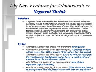 10g New Features for Administrators
                   Segment Shrink
   Definition
       –    Segment Shrink compresses the data blocks in a table or index and
            optionally moves the HWM down, making the unused space available
            for other segments in the tablespace. Prior to 10g, the HWM could be
            moved down only if the segment was moved or truncated. Online
            table redefinition and/or CTAS operations can also provide similar
            results, however, these methods must temporarily provide double the
            amount of space occupied by the table. Segment shrink is online and
            in place.

   Syntax
       –    Alter table hr.employees enable row movement; (prerequisite)
       –    Alter table hr.employees shrink space compact; (Compress the rows
            without moving the HWM to prevent I/O throughput from decreasing).
       –    Alter table hr.employees shrink space; (Move the HWM and complete
            the operation when the database isn’t as busy). A small number of
            rows are locked for a brief amount of time.
       –    Alter table hr.employees shrink space cascade; (Also shrinks
            dependent objects – indexes).
       –    Alter index hr.emp_emp_id_pk shrink space; (Without cascade, need  55
            to identify indexs from dba_indexes and shrink each one separately).
 