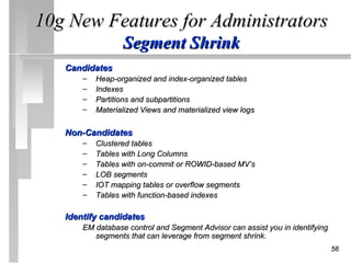 10g New Features for Administrators
                  Segment Shrink
   Candidates
       –   Heap-organized and index-organized tables
       –   Indexes
       –   Partitions and subpartitions
       –   Materialized Views and materialized view logs

   Non-Candidates
       –   Clustered tables
       –   Tables with Long Columns
       –   Tables with on-commit or ROWID-based MV’s
       –   LOB segments
       –   IOT mapping tables or overflow segments
       –   Tables with function-based indexes

   Identify candidates
       EM database control and Segment Advisor can assist you in identifying
          segments that can leverage from segment shrink.
                                                                               56
 