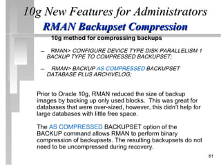10g New Features for Administrators
    RMAN Backupset Compression
       10g method for compressing backups

   – RMAN> CONFIGURE DEVICE TYPE DISK PARALLELISM 1
     BACKUP TYPE TO COMPRESSED BACKUPSET;

   – RMAN> BACKUP AS COMPRESSED BACKUPSET
     DATABASE PLUS ARCHIVELOG;


  Prior to Oracle 10g, RMAN reduced the size of backup
  images by backing up only used blocks. This was great for
  databases that were over-sized, however, this didn’t help for
  large databases with little free space.

  The AS COMPRESSED BACKUPSET option of the
  BACKUP command allows RMAN to perform binary
  compression of backupsets. The resulting backupsets do not
  need to be uncompressed during recovery.
                                                                  61
 