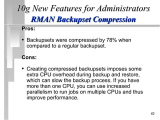 10g New Features for Administrators
    RMAN Backupset Compression
 Pros:

 • Backupsets were compressed by 78% when
  compared to a regular backupset.

 Cons:

 • Creating compressed backupsets imposes some
  extra CPU overhead during backup and restore,
  which can slow the backup process. If you have
  more than one CPU, you can use increased
  parallelism to run jobs on multiple CPUs and thus
  improve performance.

                                                      62
 