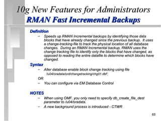 10g New Features for Administrators
  RMAN Fast Incremental Backups
   Definition
       –    Speeds up RMAN Incremental backups by identifying those data
            blocks that have already changed since the previous backup. It uses
            a change-tracking-file to track the physical location of all database
            changes. During an RMAN Incremental backup, RMAN uses the
            change tracking file to identify only the blocks that have changed, as
            opposed to reading the entire datafile to determine which blocks have
            changed.
   Syntax
       –    Alter database enable block change tracking using file
             ‘/u04/oradata/ord/changetracking/chg01.dbf’;
       OR
       – You can configure via EM Database Control

   NOTES
       –    When using OMF, you only need to specify db_create_file_dest
            parameter to /u04/oradata.
       –    A new background process is introduced - CTWR

                                                                                65
 
