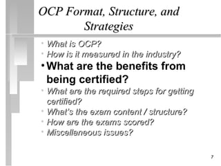 OCP Format, Structure, and
       Strategies
• What is OCP?
• How is it measured in the industry?
• What are the benefits from
  being certified?
• What are the required steps for getting
  certified?
• What’s the exam content / structure?
• How are the exams scored?
• Miscellaneous issues?

                                            7
 