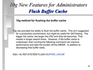 10g New Features for Administrators
                Flush Buffer Cache
    10g method for flushing the buffer cache


 10g has provided the ability to flush the buffer cache. This isn’t suggested
    for a production environment, but might be useful for QA/Testing. The
    bigger the cache, the larger the LRU and dirty list becomes. That
    results in longer search times. However, if the buffer cache is
    undersized, than running the following command can improve
    performance and take the burden off the DBWR. In addition to
    decreasing free buffer waits.

 SQL> ALTER SYSTEM FLUSH BUFFER_CACHE;




                                                                           70
 