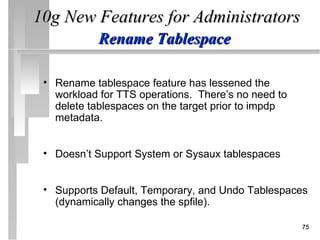 10g New Features for Administrators
            Rename Tablespace

 • Rename tablespace feature has lessened the
   workload for TTS operations. There’s no need to
   delete tablespaces on the target prior to impdp
   metadata.


 • Doesn’t Support System or Sysaux tablespaces


 • Supports Default, Temporary, and Undo Tablespaces
   (dynamically changes the spfile).

                                                     75
 