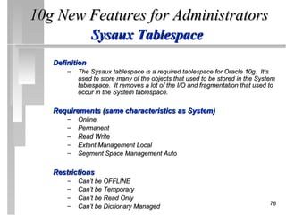 10g New Features for Administrators
                Sysaux Tablespace
   Definition
       –   The Sysaux tablespace is a required tablespace for Oracle 10g. It’s
           used to store many of the objects that used to be stored in the System
           tablespace. It removes a lot of the I/O and fragmentation that used to
           occur in the System tablespace.

   Requirements (same characteristics as System)
       –   Online
       –   Permanent
       –   Read Write
       –   Extent Management Local
       –   Segment Space Management Auto

   Restrictions
       –   Can’t be OFFLINE
       –   Can’t be Temporary
       –   Can’t be Read Only
       –                                                                       78
           Can’t be Dictionary Managed
 