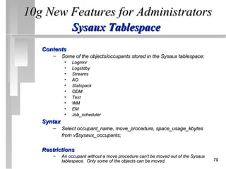 10g New Features for Administrators
                 Sysaux Tablespace
   Contents
       –    Some of the objects/occupants stored in the Sysaux tablespace:
             •   Logmnr
             •   Logstdby
             •   Streams
             •   AO
             •   Statspack
             •   ODM
             •   Text
             •   WM
             •   EM
             •   Job_scheduler
   Syntax
       –    Select occupant_name, move_procedure, space_usage_kbytes
            from v$sysaux_occupants;

   Restrictions
       –    An occupant without a move procedure can’t be moved out of the Sysaux
            tablespace. Only some of the objects can be moved.                      79
 