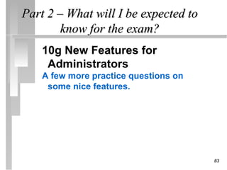 Part 2 – What will I be expected to
        know for the exam?
    10g New Features for
     Administrators
    A few more practice questions on
     some nice features.




                                       83
 