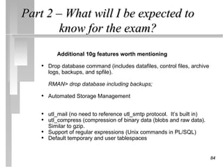 Part 2 – What will I be expected to
        know for the exam?
           Additional 10g features worth mentioning

    • Drop database command (includes datafiles, control files, archive
        logs, backups, and spfile).

        RMAN> drop database including backups;

    • Automated Storage Management

    • utl_mail (no need to reference utl_smtp protocol. It’s built in)
    • utl_compress (compression of binary data (blobs and raw data).
        Similar to gzip.
    •   Support of regular expressions (Unix commands in PL/SQL)
    •   Default temporary and user tablespaces


                                                                          84
 